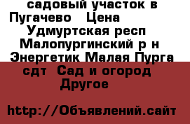 садовый участок в Пугачево › Цена ­ 73 000 - Удмуртская респ., Малопургинский р-н, Энергетик Малая Пурга сдт  Сад и огород » Другое   